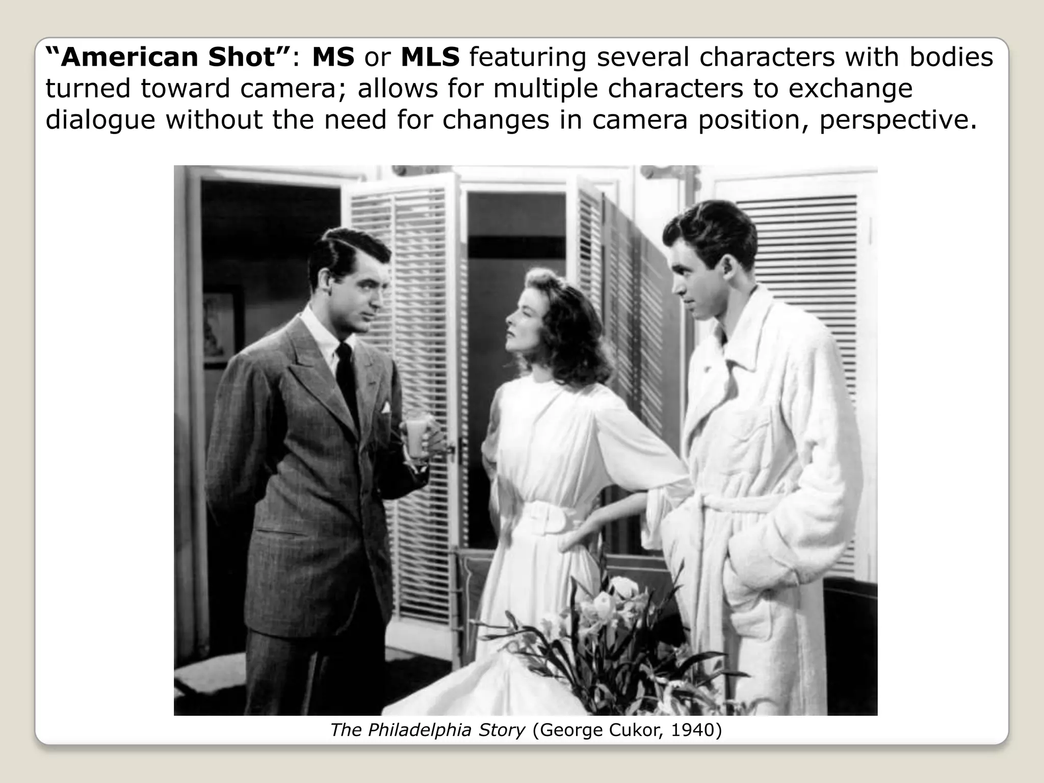 “American Shot”: MS or MLS featuring several characters with bodies
turned toward camera; allows for multiple characters to exchange
dialogue without the need for changes in camera position, perspective.




                     The Philadelphia Story (George Cukor, 1940)
 