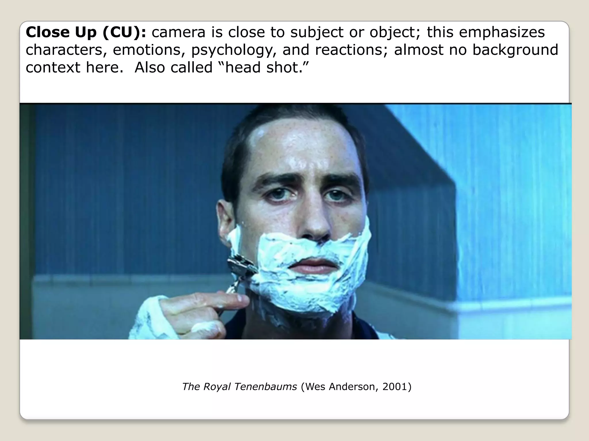 Close Up (CU): camera is close to subject or object; this emphasizes
characters, emotions, psychology, and reactions; almost no background
context here. Also called “head shot.”




                    The Royal Tenenbaums (Wes Anderson, 2001)
 