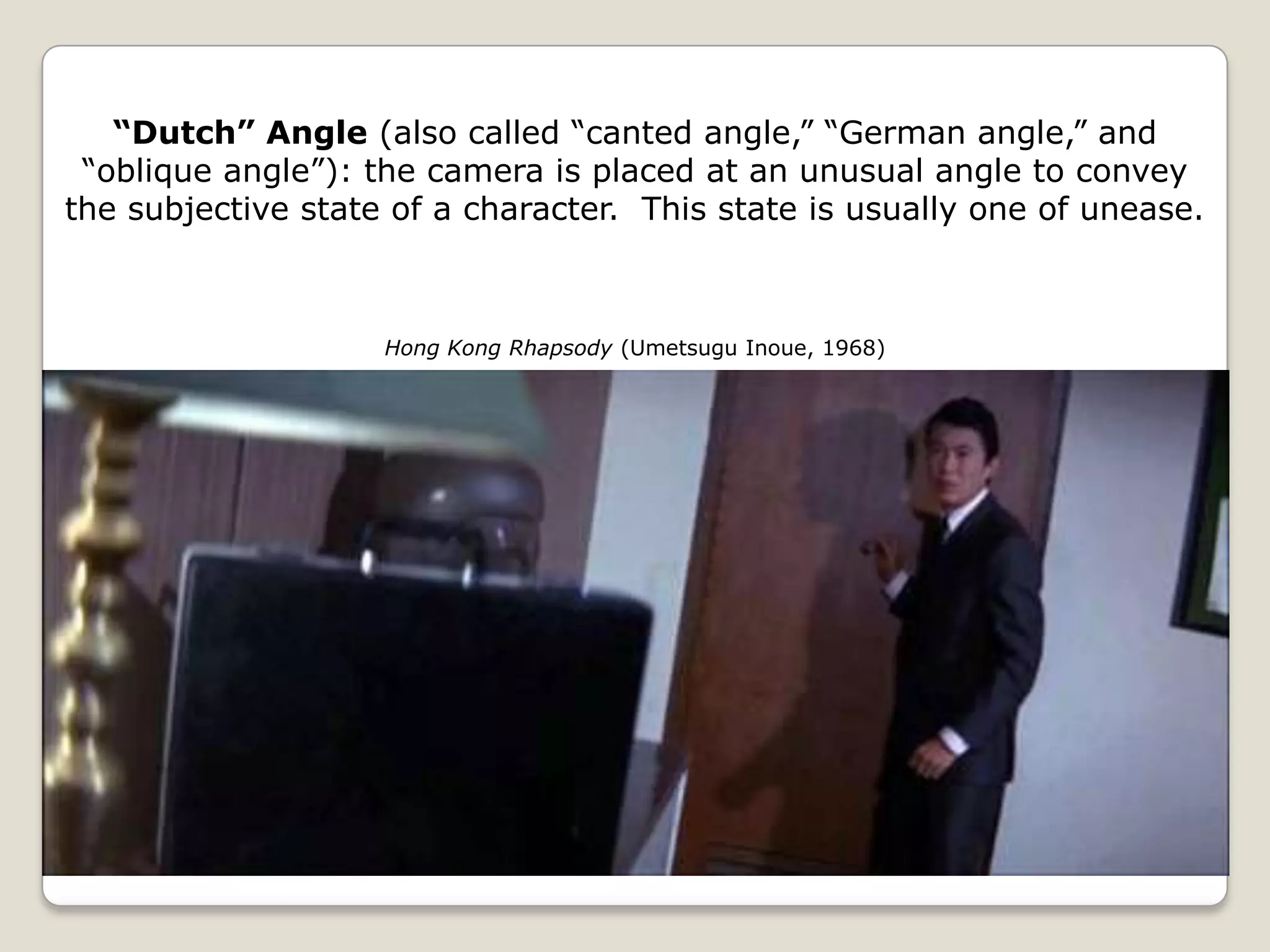 “Dutch” Angle (also called “canted angle,” “German angle,” and
 “oblique angle”): the camera is placed at an unusual angle to convey
the subjective state of a character. This state is usually one of unease.



                    Hong Kong Rhapsody (Umetsugu Inoue, 1968)
 