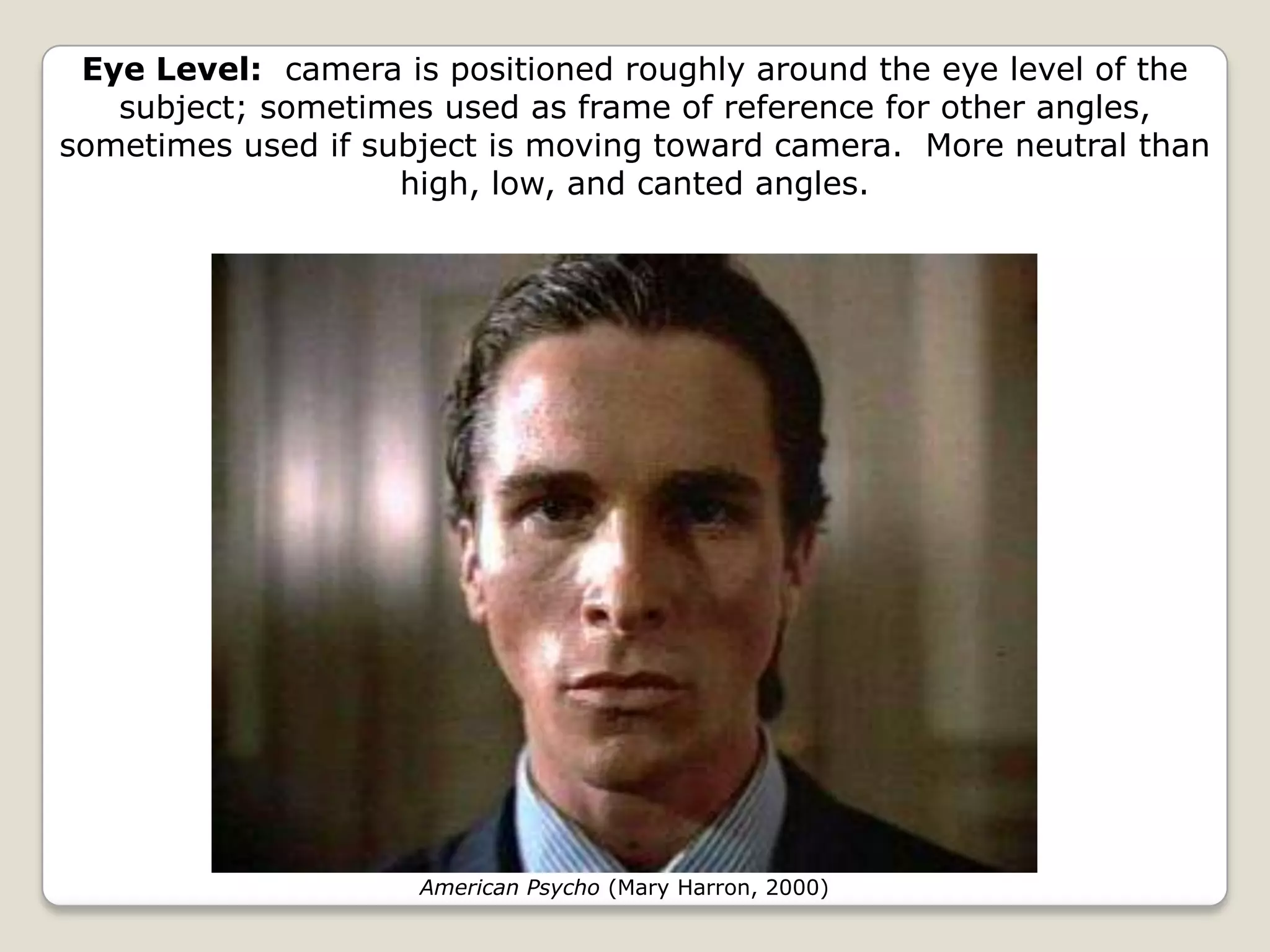 Eye Level: camera is positioned roughly around the eye level of the
   subject; sometimes used as frame of reference for other angles,
sometimes used if subject is moving toward camera. More neutral than
                    high, low, and canted angles.




                     American Psycho (Mary Harron, 2000)
 