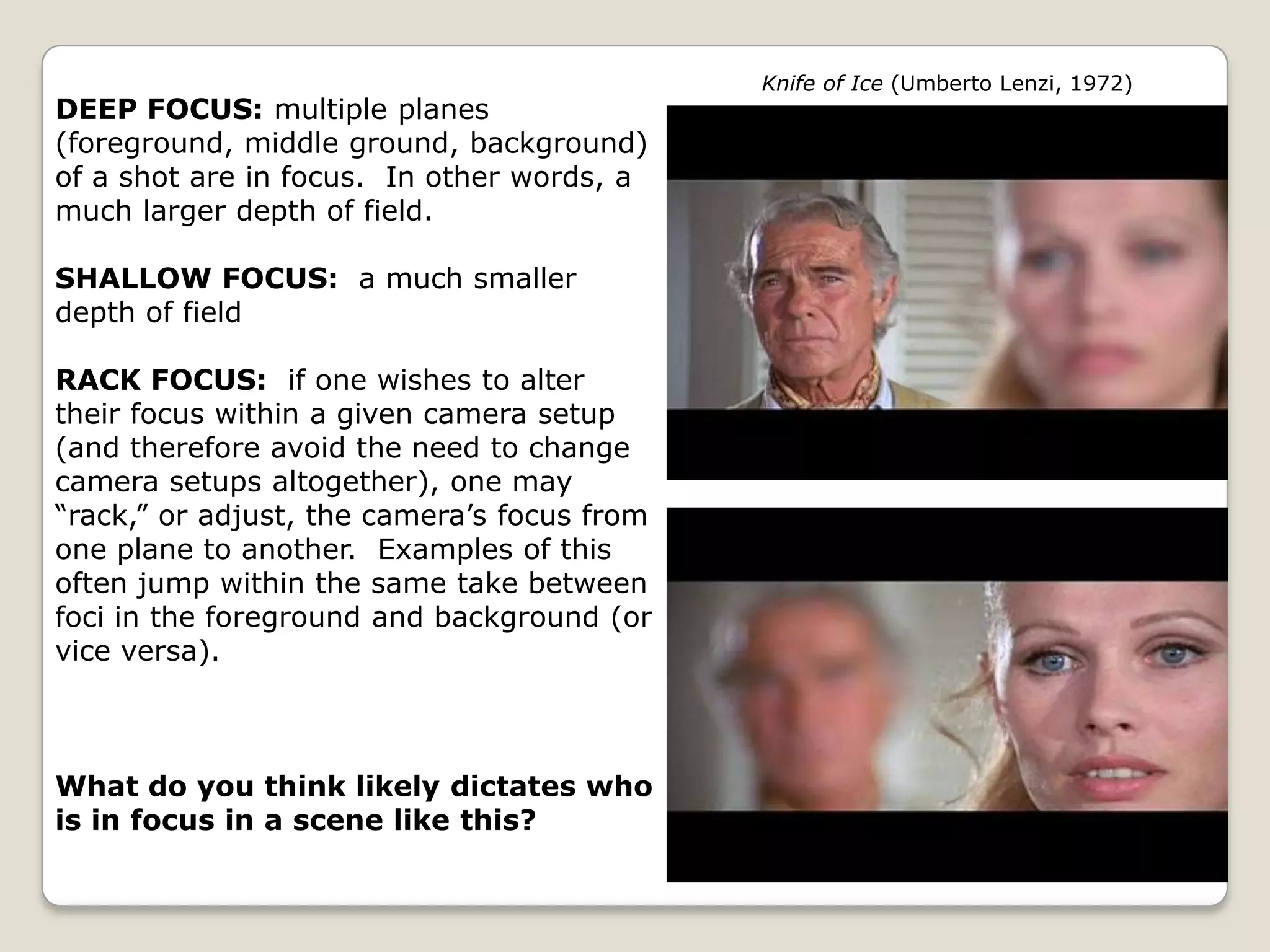 Knife of Ice (Umberto Lenzi, 1972)
DEEP FOCUS: multiple planes
(foreground, middle ground, background)
of a shot are in focus. In other words, a
much larger depth of field.

SHALLOW FOCUS: a much smaller
depth of field

RACK FOCUS: if one wishes to alter
their focus within a given camera setup
(and therefore avoid the need to change
camera setups altogether), one may
“rack,” or adjust, the camera’s focus from
one plane to another. Examples of this
often jump within the same take between
foci in the foreground and background (or
vice versa).



What do you think likely dictates who
is in focus in a scene like this?
 