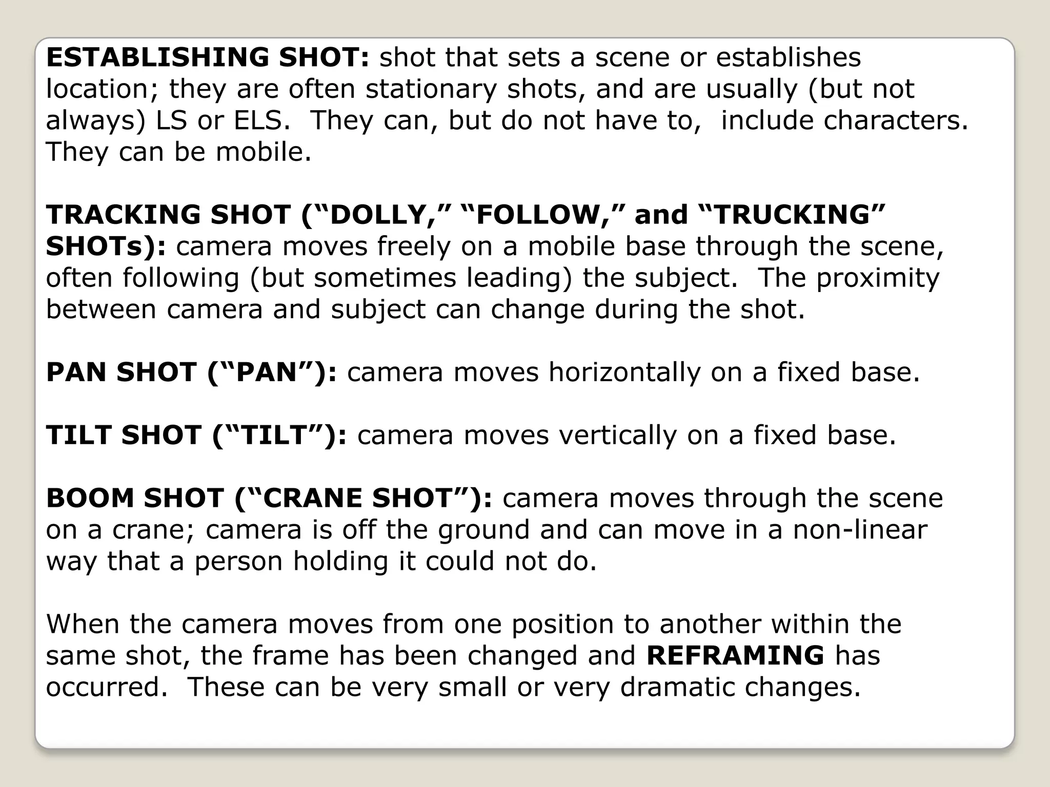 ESTABLISHING SHOT: shot that sets a scene or establishes
location; they are often stationary shots, and are usually (but not
always) LS or ELS. They can, but do not have to, include characters.
They can be mobile.

TRACKING SHOT (“DOLLY,” “FOLLOW,” and “TRUCKING”
SHOTs): camera moves freely on a mobile base through the scene,
often following (but sometimes leading) the subject. The proximity
between camera and subject can change during the shot.

PAN SHOT (“PAN”): camera moves horizontally on a fixed base.

TILT SHOT (“TILT”): camera moves vertically on a fixed base.

BOOM SHOT (“CRANE SHOT”): camera moves through the scene
on a crane; camera is off the ground and can move in a non-linear
way that a person holding it could not do.

When the camera moves from one position to another within the
same shot, the frame has been changed and REFRAMING has
occurred. These can be very small or very dramatic changes.
 