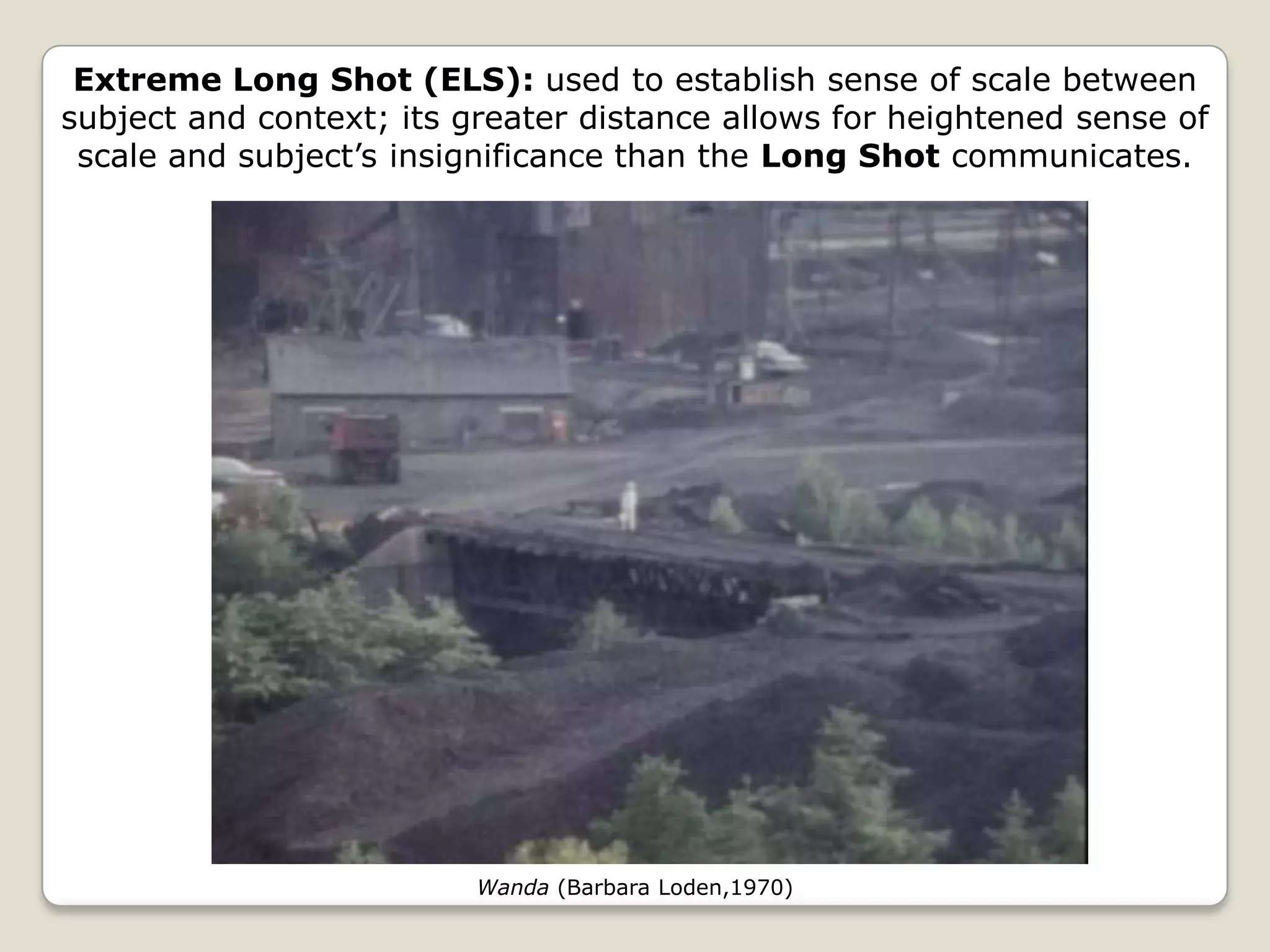 Extreme Long Shot (ELS): used to establish sense of scale between
subject and context; its greater distance allows for heightened sense of
 scale and subject’s insignificance than the Long Shot communicates.




                          Wanda (Barbara Loden,1970)
 