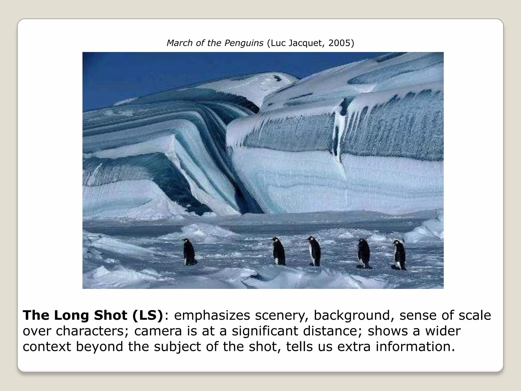 March of the Penguins (Luc Jacquet, 2005)




The Long Shot (LS): emphasizes scenery, background, sense of scale
over characters; camera is at a significant distance; shows a wider
context beyond the subject of the shot, tells us extra information.
 