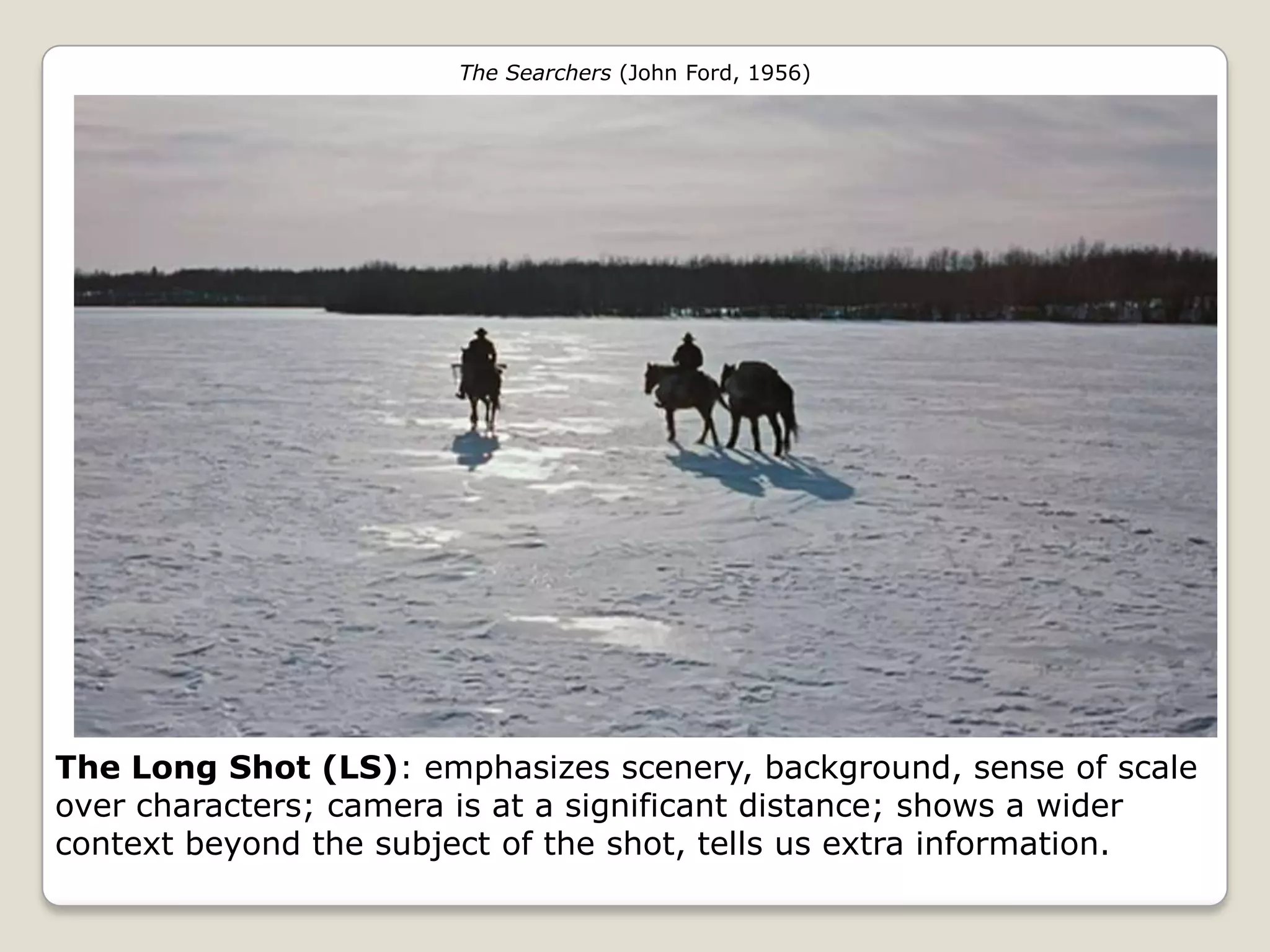 The Searchers (John Ford, 1956)




The Long Shot (LS): emphasizes scenery, background, sense of scale
over characters; camera is at a significant distance; shows a wider
context beyond the subject of the shot, tells us extra information.
 