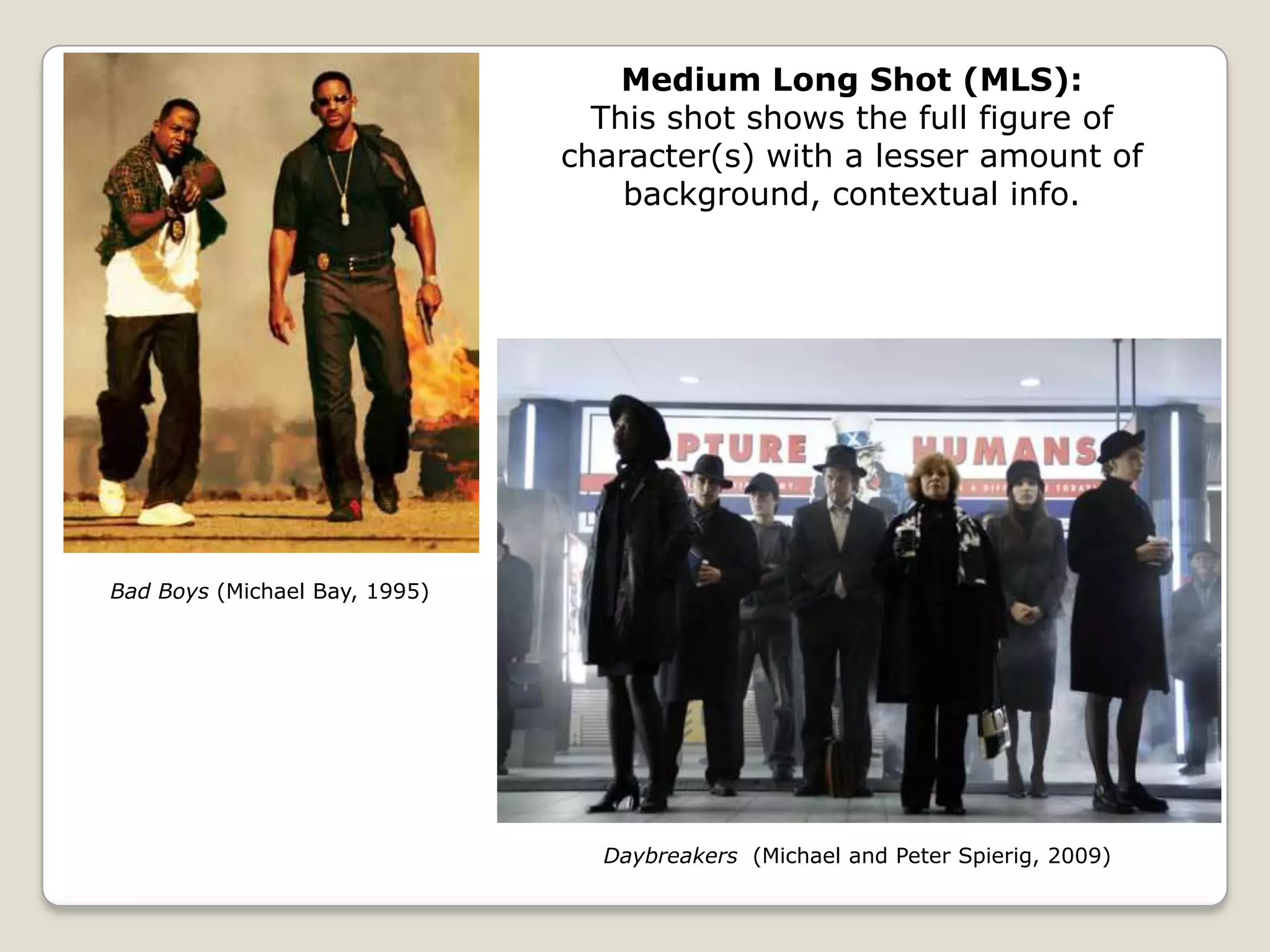 Medium Long Shot (MLS):
                                 This shot shows the full figure of
                               character(s) with a lesser amount of
                                   background, contextual info.




Bad Boys (Michael Bay, 1995)




                                 Daybreakers (Michael and Peter Spierig, 2009)
 
