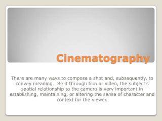 Cinematography
 There are many ways to compose a shot and, subsequently, to
   convey meaning. Be it through film or video, the subject’s
     spatial relationship to the camera is very important in
establishing, maintaining, or altering the sense of character and
                      context for the viewer.
 