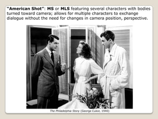 “American Shot”: MS or MLS featuring several characters with bodies
turned toward camera; allows for multiple characters to exchange
dialogue without the need for changes in camera position, perspective.




                     The Philadelphia Story (George Cukor, 1940)
 