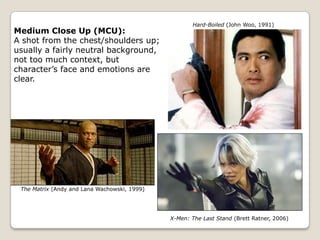 Hard-Boiled (John Woo, 1991)
Medium Close Up (MCU):
A shot from the chest/shoulders up;
usually a fairly neutral background,
not too much context, but
character’s face and emotions are
clear.




 The Matrix (Andy and Lana Wachowski, 1999)




                                              X-Men: The Last Stand (Brett Ratner, 2006)
 