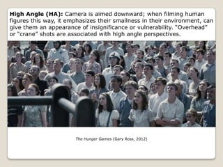High Angle (HA): Camera is aimed downward; when filming human
figures this way, it emphasizes their smallness in their environment, can
give them an appearance of insignificance or vulnerability. “Overhead”
or “crane” shots are associated with high angle perspectives.




                       The Hunger Games (Gary Ross, 2012)
 