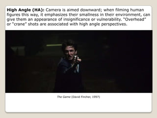 High Angle (HA): Camera is aimed downward; when filming human
figures this way, it emphasizes their smallness in their environment, can
give them an appearance of insignificance or vulnerability. “Overhead”
or “crane” shots are associated with high angle perspectives.




                         The Game (David Fincher, 1997)
 