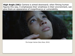 High Angle (HA): Camera is aimed downward; when filming human
figures this way, it emphasizes their smallness in their environment, can
give them an appearance of insignificance or vulnerability.




                       The Hunger Games (Gary Ross, 2012)
 