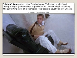 “Dutch” Angle (also called “canted angle,” “German angle,” and
“oblique angle”): the camera is placed at an unusual angle to convey
the subjective state of a character. This state is usually one of unease.
                         12 Monkeys (Terry Gilliam, 1995)
 