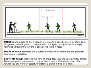 FOCUS is often used to direct viewer attention to a specific object or plane (e.g.
foreground, middle ground, background). A subject or object that is sharply
rendered through the camera is considered to be in focus.

FOCAL LENGTH describes the distance between the camera and the principal
item you are shooting.

DEPTH OF FIELD describes the zone of sharp focus around your primary target.
The closer you are to an object, the smaller a depth of field you have. The
further you are from an object, the larger a depth of field you have.
 
