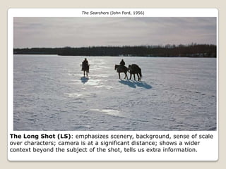The Searchers (John Ford, 1956)




The Long Shot (LS): emphasizes scenery, background, sense of scale
over characters; camera is at a significant distance; shows a wider
context beyond the subject of the shot, tells us extra information.
 