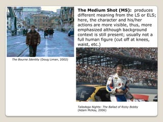 The Medium Shot (MS): produces
                                         different meaning from the LS or ELS;
                                         here, the character and his/her
                                         actions are more visible, thus, more
                                         emphasized although background
                                         context is still present; usually not a
                                         full human figure (cut off at knees,
                                         waist, etc.)


The Bourne Identity (Doug Liman, 2002)




                                         Talledega Nights: The Ballad of Ricky Bobby
                                         (Adam McKay, 2006)
 