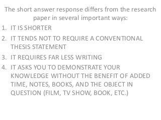 The short answer response differs from the research
           paper in several important ways:
1. IT IS SHORTER
2. IT TENDS NOT TO REQUIRE A CONVENTIONAL
   THESIS STATEMENT
3. IT REQUIRES FAR LESS WRITING
4. IT ASKS YOU TO DEMONSTRATE YOUR
   KNOWLEDGE WITHOUT THE BENEFIT OF ADDED
   TIME, NOTES, BOOKS, AND THE OBJECT IN
   QUESTION (FILM, TV SHOW, BOOK, ETC.)
 