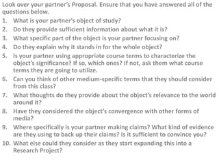 Look over your partner’s Proposal. Ensure that you have answered all of the
questions below.
1. What is your partner’s object of study?
2. Do they provide sufficient information about what it is?
3. What specific part of the object is your partner focusing on?
4. Do they explain why it stands in for the whole object?
5. Is your partner using appropriate course terms to characterize the
    object’s significance? If so, which ones? If not, ask them what course
    terms they are going to utilize.
6. Can you think of other medium-specific terms that they should consider
    from this class?
7. What thoughts do they provide about the object’s relevance to the world
    around it?
8. Have they considered the object’s convergence with other forms of
    media?
9. Where specifically is your partner making claims? What kind of evidence
    are they using to back up their claims? Is it sufficient to convince you?
10. What else could they consider as they start expanding this into a
    Research Project?
 