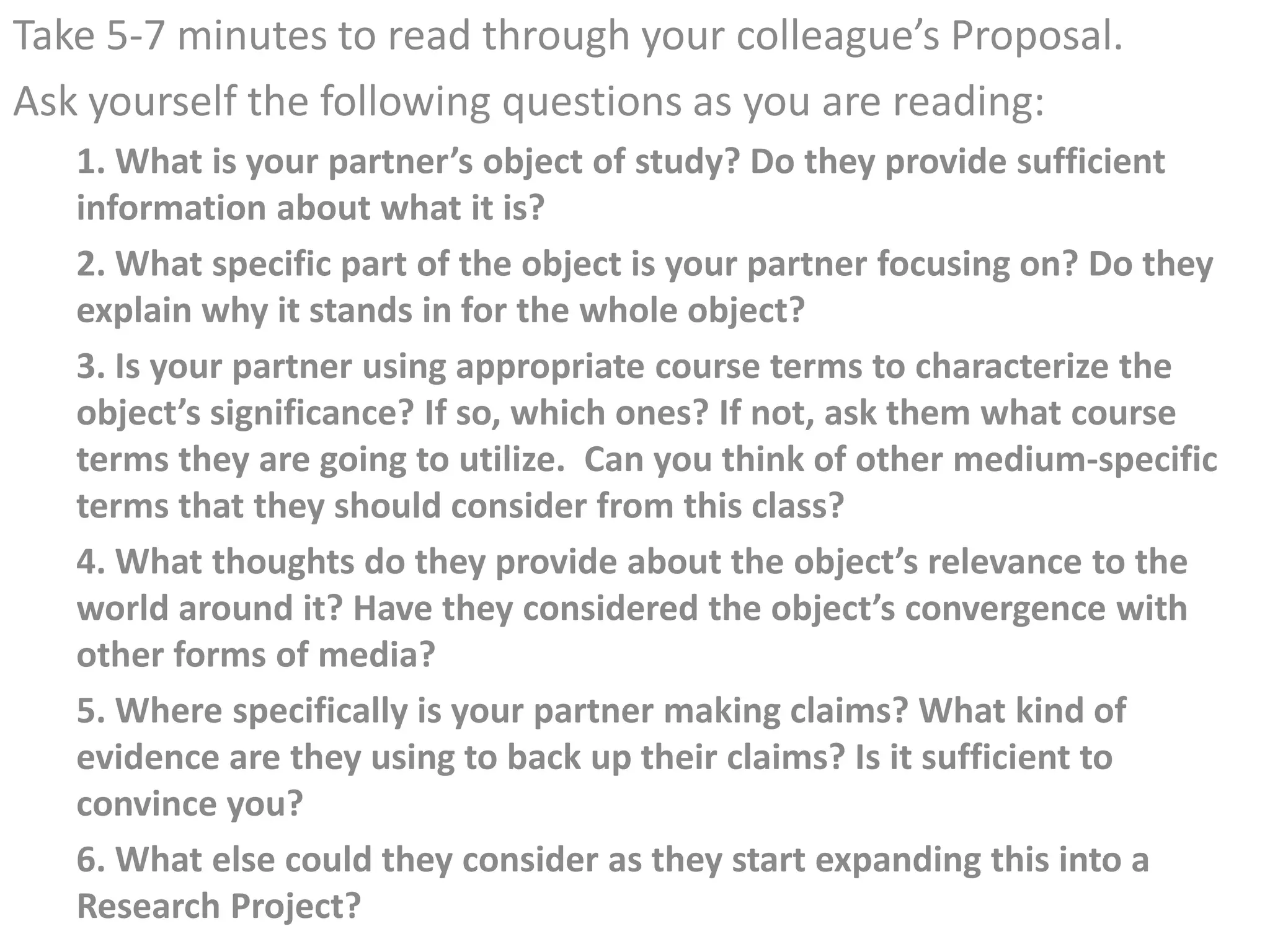 Take 5-7 minutes to read through your colleague’s Proposal.
Ask yourself the following questions as you are reading:
   1. What is your partner’s object of study? Do they provide sufficient
   information about what it is?
   2. What specific part of the object is your partner focusing on? Do they
   explain why it stands in for the whole object?
   3. Is your partner using appropriate course terms to characterize the
   object’s significance? If so, which ones? If not, ask them what course
   terms they are going to utilize. Can you think of other medium-specific
   terms that they should consider from this class?
   4. What thoughts do they provide about the object’s relevance to the
   world around it? Have they considered the object’s convergence with
   other forms of media?
   5. Where specifically is your partner making claims? What kind of
   evidence are they using to back up their claims? Is it sufficient to
   convince you?
   6. What else could they consider as they start expanding this into a
   Research Project?
 