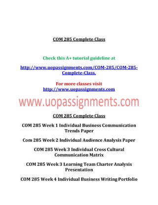 COM 285 Complete Class
Check this A+ tutorial guideline at
http://www.uopassignments.com/COM-285/COM-285-
Complete-Class.
For more classes visit
http://www.uopassignments.com
COM 285 Complete Class
COM 285 Week 1 Individual Business Communication
Trends Paper
Com 285 Week 2 Individual Audience Analysis Paper
COM 285 Week 3 Individual Cross Cultural
Communication Matrix
COM 285 Week 3 Learning Team Charter Analysis
Presentation
COM 285 Week 4 Individual Business Writing Portfolio
 