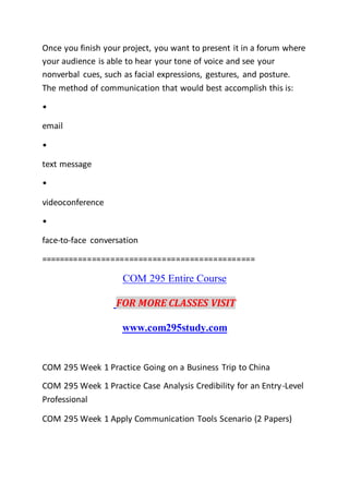 Once you finish your project, you want to present it in a forum where
your audience is able to hear your tone of voice and see your
nonverbal cues, such as facial expressions, gestures, and posture.
The method of communication that would best accomplish this is:
•
email
•
text message
•
videoconference
•
face-to-face conversation
==============================================
COM 295 Entire Course
FOR MORE CLASSES VISIT
www.com295study.com
COM 295 Week 1 Practice Going on a Business Trip to China
COM 295 Week 1 Practice Case Analysis Credibility for an Entry-Level
Professional
COM 295 Week 1 Apply Communication Tools Scenario (2 Papers)
 
