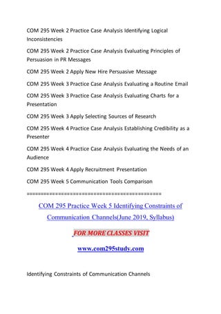 COM 295 Week 2 Practice Case Analysis Identifying Logical
Inconsistencies
COM 295 Week 2 Practice Case Analysis Evaluating Principles of
Persuasion in PR Messages
COM 295 Week 2 Apply New Hire Persuasive Message
COM 295 Week 3 Practice Case Analysis Evaluating a Routine Email
COM 295 Week 3 Practice Case Analysis Evaluating Charts for a
Presentation
COM 295 Week 3 Apply Selecting Sources of Research
COM 295 Week 4 Practice Case Analysis Establishing Credibility as a
Presenter
COM 295 Week 4 Practice Case Analysis Evaluating the Needs of an
Audience
COM 295 Week 4 Apply Recruitment Presentation
COM 295 Week 5 Communication Tools Comparison
==============================================
COM 295 Practice Week 5 Identifying Constraints of
Communication Channels(June 2019, Syllabus)
FOR MORE CLASSES VISIT
www.com295study.com
Identifying Constraints of Communication Channels
 