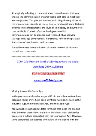 Strategically selecting a communication channel means that you
choose the communication channel that is best able to meet your
work objectives. This process involves evaluating three qualities of
communication channels: richness, control, and constraints. Richness
involves two considerations: the level of immediacy and number of
cues available. Control refers to the degree to which
communications can be planned and recorded, thus allowing
strategic message development. Constraints refer to the practical
limitations of coordination and resources.
You will evaluate communication channels in terms of richness,
control, and constraints.
==============================================
COM 295 Practice Week 5 Moving toward the Social
Age(June 2019, Syllabus)
FOR MORE CLASSES VISIT
www.com295study.com
Moving toward the Social Age
In the past several decades, major shifts in workplace culture have
occurred. These shifts have been identified with labels such as the
Industrial Age, the Information Age, and the Social Age.
You will notice overlapping dates for these eras since the dividing
lines between these areas are blurry. Currently, most companies
operate in a culture associated with the Information Age. However,
some companies still operate with values more aligned with the
 