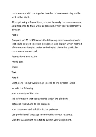 communicate with the supplier in order to have something similar
sent to the plant.
After gathering a few options, you are be ready to communicate a
solid response to Max, while collaborating with your department’s
director.
Part I:
Compare in 175 to 350 words the following communication tools
that could be used to create a response, and explain which method
of communication you prefer and why you chose this particular
communication method:
Face-to-Face interaction
Phone calls
Emails
Text
Part II:
Draft a 175- to 350-word email to send to the director (Max).
Include the following:
your summary of his claim
the information that you gathered about the problem
potential resolutions to the problem
your recommended solution to the problem
Use professional language to communicate your response.
Click the Assignment Files tab to submit your assignment.
 