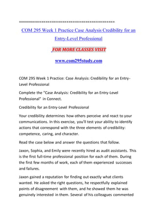 ==============================================
COM 295 Week 1 Practice Case Analysis Credibility for an
Entry-Level Professional
FOR MORE CLASSES VISIT
www.com295study.com
COM 295 Week 1 Practice: Case Analysis: Credibility for an Entry-
Level Professional
Complete the “Case Analysis: Credibility for an Entry-Level
Professional” in Connect.
Credibility for an Entry-Level Professional
Your credibility determines how others perceive and react to your
communications. In this exercise, you’ll test your ability to identify
actions that correspond with the three elements of credibility:
competence, caring, and character.
Read the case below and answer the questions that follow.
Jaxon, Sophia, and Emily were recently hired as audit assistants. This
is the first full-time professional position for each of them. During
the first few months of work, each of them experienced successes
and failures.
Jaxon gained a reputation for finding out exactly what clients
wanted. He asked the right questions, he respectfully explained
points of disagreement with them, and he showed them he was
genuinely interested in them. Several of his colleagues commented
 
