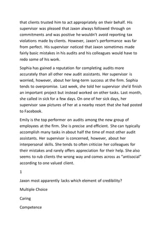 that clients trusted him to act appropriately on their behalf. His
supervisor was pleased that Jaxon always followed through on
commitments and was positive he wouldn’t avoid reporting tax
violations made by clients. However, Jaxon’s performance was far
from perfect. His supervisor noticed that Jaxon sometimes made
fairly basic mistakes in his audits and his colleagues would have to
redo some of his work.
Sophia has gained a reputation for completing audits more
accurately than all other new audit assistants. Her supervisor is
worried, however, about her long-term success at the firm. Sophia
tends to overpromise. Last week, she told her supervisor she’d finish
an important project but instead worked on other tasks. Last month,
she called in sick for a few days. On one of her sick days, her
supervisor saw pictures of her at a nearby resort that she had posted
to Facebook.
Emily is the top performer on audits among the new group of
employees at the firm. She is precise and efficient. She can typically
accomplish many tasks in about half the time of most other audit
assistants. Her supervisor is concerned, however, about her
interpersonal skills. She tends to often criticize her colleagues for
their mistakes and rarely offers appreciation for their help. She also
seems to rub clients the wrong way and comes across as “antisocial”
according to one valued client.
1
Jaxon most apparently lacks which element of credibility?
Multiple Choice
Caring
Competence
 