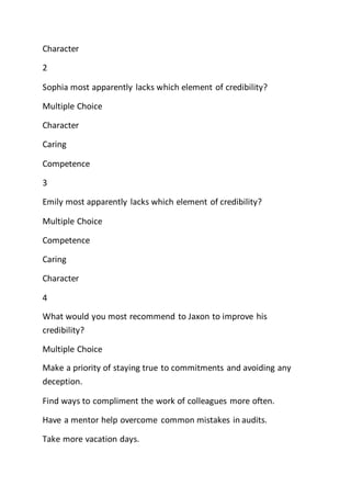Character
2
Sophia most apparently lacks which element of credibility?
Multiple Choice
Character
Caring
Competence
3
Emily most apparently lacks which element of credibility?
Multiple Choice
Competence
Caring
Character
4
What would you most recommend to Jaxon to improve his
credibility?
Multiple Choice
Make a priority of staying true to commitments and avoiding any
deception.
Find ways to compliment the work of colleagues more often.
Have a mentor help overcome common mistakes in audits.
Take more vacation days.
 