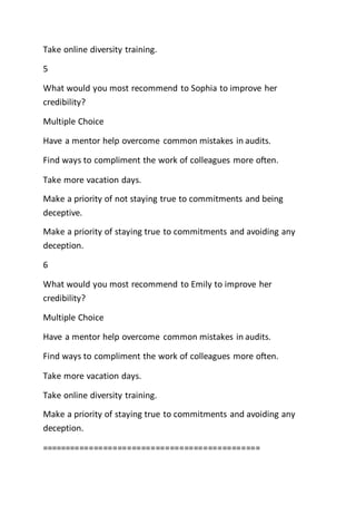 Take online diversity training.
5
What would you most recommend to Sophia to improve her
credibility?
Multiple Choice
Have a mentor help overcome common mistakes in audits.
Find ways to compliment the work of colleagues more often.
Take more vacation days.
Make a priority of not staying true to commitments and being
deceptive.
Make a priority of staying true to commitments and avoiding any
deception.
6
What would you most recommend to Emily to improve her
credibility?
Multiple Choice
Have a mentor help overcome common mistakes in audits.
Find ways to compliment the work of colleagues more often.
Take more vacation days.
Take online diversity training.
Make a priority of staying true to commitments and avoiding any
deception.
==============================================
 