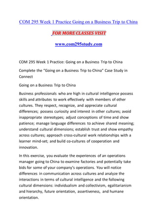 COM 295 Week 1 Practice Going on a Business Trip to China
FOR MORE CLASSES VISIT
www.com295study.com
COM 295 Week 1 Practice: Going on a Business Trip to China
Complete the “Going on a Business Trip to China” Case Study in
Connect
Going on a Business Trip to China
Business professionals who are high in cultural intelligence possess
skills and attributes to work effectively with members of other
cultures. They respect, recognize, and appreciate cultural
differences; possess curiosity and interest in other cultures; avoid
inappropriate stereotypes; adjust conceptions of time and show
patience; manage language differences to achieve shared meaning;
understand cultural dimensions; establish trust and show empathy
across cultures; approach cross-cultural work relationships with a
learner mind-set; and build co-cultures of cooperation and
innovation.
In this exercise, you evaluate the experiences of an operations
manager going to China to examine factories and potentially take
bids for some of your company’s operations. You will notice
differences in communication across cultures and analyze the
interactions in terms of cultural intelligence and the following
cultural dimensions: individualism and collectivism, egalitarianism
and hierarchy, future orientation, assertiveness, and humane
orientation.
 