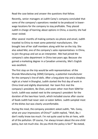 Read the case below and answer the questions that follow.
Recently, senior managers at Judith Carey’s company concluded that
some of the company’s operations needed to be produced in lower-
wage locations for the company to stay profitable. They placed
Judith in charge of learning about options in China, a country she had
never visited.
After several months of making contacts via phone and email, Judith
traveled to China to meet some potential manufacturers. She
brought two of her staff members along with her on the trip. She
also asked Mei, one of the company’s sales representatives in China,
to join the group and act as an interpreter. Mei had joined the
company’s sales department in China two years ago. Because she
gained a marketing degree in a Canadian university, Mei’s English
was excellent.
The first stop on the trip would be with representatives of the
Shunde Manufacturing (SDM) Company, a potential manufacturer
for the company’s line of dolls. After a long plane trip and a sleepless
night at a hotel in Shanghai, Judith started the first day of work in
China tired and slightly disoriented. Her team first met the
company’s president, Bo Chen, and seven other men from SDM for
lunch. Judith was seated next to the company’s president for the
duration of the two-hour lunch, which included course after course
of foods Judith had never seen or eaten before. Judith sampled most
of the dishes but was clearly uncomfortable.
During the meal, the company president asked Judith, “Ms. Carey,
what are your impressions of China?” Judith replied, “Well, Bo, I
don’t really know too much. I’m not quite used to the air here, with
all of the pollution. Of course, I’ve always known about the one-child
policy, but not much else. Do you think the policy is fair?” Bo stated,
 