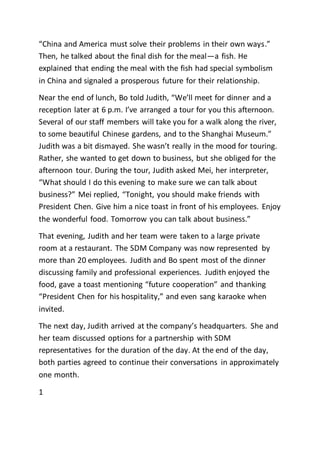 “China and America must solve their problems in their own ways.”
Then, he talked about the final dish for the meal—a fish. He
explained that ending the meal with the fish had special symbolism
in China and signaled a prosperous future for their relationship.
Near the end of lunch, Bo told Judith, “We’ll meet for dinner and a
reception later at 6 p.m. I’ve arranged a tour for you this afternoon.
Several of our staff members will take you for a walk along the river,
to some beautiful Chinese gardens, and to the Shanghai Museum.”
Judith was a bit dismayed. She wasn’t really in the mood for touring.
Rather, she wanted to get down to business, but she obliged for the
afternoon tour. During the tour, Judith asked Mei, her interpreter,
“What should I do this evening to make sure we can talk about
business?” Mei replied, “Tonight, you should make friends with
President Chen. Give him a nice toast in front of his employees. Enjoy
the wonderful food. Tomorrow you can talk about business.”
That evening, Judith and her team were taken to a large private
room at a restaurant. The SDM Company was now represented by
more than 20 employees. Judith and Bo spent most of the dinner
discussing family and professional experiences. Judith enjoyed the
food, gave a toast mentioning “future cooperation” and thanking
“President Chen for his hospitality,” and even sang karaoke when
invited.
The next day, Judith arrived at the company’s headquarters. She and
her team discussed options for a partnership with SDM
representatives for the duration of the day. At the end of the day,
both parties agreed to continue their conversations in approximately
one month.
1
 