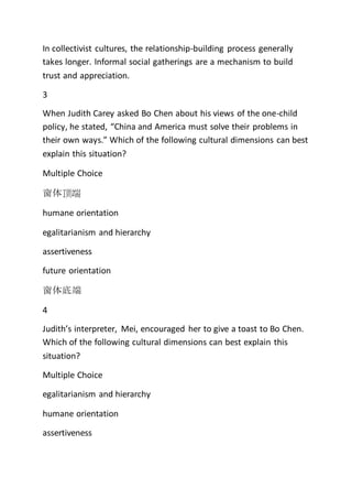 In collectivist cultures, the relationship-building process generally
takes longer. Informal social gatherings are a mechanism to build
trust and appreciation.
3
When Judith Carey asked Bo Chen about his views of the one-child
policy, he stated, “China and America must solve their problems in
their own ways.” Which of the following cultural dimensions can best
explain this situation?
Multiple Choice
窗体顶端
humane orientation
egalitarianism and hierarchy
assertiveness
future orientation
窗体底端
4
Judith’s interpreter, Mei, encouraged her to give a toast to Bo Chen.
Which of the following cultural dimensions can best explain this
situation?
Multiple Choice
egalitarianism and hierarchy
humane orientation
assertiveness
 
