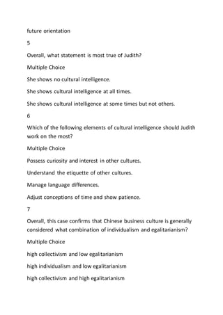 future orientation
5
Overall, what statement is most true of Judith?
Multiple Choice
She shows no cultural intelligence.
She shows cultural intelligence at all times.
She shows cultural intelligence at some times but not others.
6
Which of the following elements of cultural intelligence should Judith
work on the most?
Multiple Choice
Possess curiosity and interest in other cultures.
Understand the etiquette of other cultures.
Manage language differences.
Adjust conceptions of time and show patience.
7
Overall, this case confirms that Chinese business culture is generally
considered what combination of individualism and egalitarianism?
Multiple Choice
high collectivism and low egalitarianism
high individualism and low egalitarianism
high collectivism and high egalitarianism
 