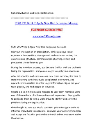 high individualism and high egalitarianism
==============================================
COM 295 Week 2 Apply New Hire Persuasive Message
FOR MORE CLASSES VISIT
www.com295study.com
COM 295 Week 2 Apply New Hire Persuasive Message
It is your first week at an organization. While you have lots of
experience in operations management and customer service, the
organizational structure, communication channels, system and
procedures are still new to you.
During the interview process, you became familiar with the problems
facing the organization, and you are eager to apply your new ideas.
After introduction and exposure as a new team member, it is time to
start interacting with individuals using lateral, downward, and
upward communication in order to get information, figure out your
team players, and find people of influence.
Record a 2-to 3-minute audio message to your team members using
one of the methods of influence discussed in your text. Your goal is
to persuade them to form a work group to identify and solve the
problems facing the organization.
Give thought to how you would construct your message in order to
influence individuals to cooperate. You want your coworkers to relax
and accept the fact that you are here to make their jobs easier rather
than harder.
 