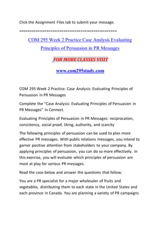 Click the Assignment Files tab to submit your message.
==============================================
COM 295 Week 2 Practice Case Analysis Evaluating
Principles of Persuasion in PR Messages
FOR MORE CLASSES VISIT
www.com295study.com
COM 295 Week 2 Practice: Case Analysis: Evaluating Principles of
Persuasion in PR Messages
Complete the “Case Analysis: Evaluating Principles of Persuasion in
PR Messages” in Connect.
Evaluating Principles of Persuasion in PR Messages: reciprocation,
consistency, social proof, liking, authority, and scarcity
The following principles of persuasion can be used to plan more
effective PR messages. With public relations messages, you intend to
garner positive attention from stakeholders to your company. By
applying principles of persuasion, you can do so more effectively. In
this exercise, you will evaluate which principles of persuasion are
most at play for various PR messages.
Read the case below and answer the questions that follow.
You are a PR specialist for a major wholesaler of fruits and
vegetables, distributing them to each state in the United States and
each province in Canada. You are planning a variety of PR campaigns
 