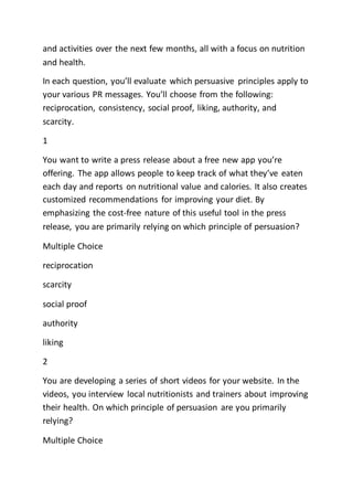 and activities over the next few months, all with a focus on nutrition
and health.
In each question, you’ll evaluate which persuasive principles apply to
your various PR messages. You’ll choose from the following:
reciprocation, consistency, social proof, liking, authority, and
scarcity.
1
You want to write a press release about a free new app you’re
offering. The app allows people to keep track of what they’ve eaten
each day and reports on nutritional value and calories. It also creates
customized recommendations for improving your diet. By
emphasizing the cost-free nature of this useful tool in the press
release, you are primarily relying on which principle of persuasion?
Multiple Choice
reciprocation
scarcity
social proof
authority
liking
2
You are developing a series of short videos for your website. In the
videos, you interview local nutritionists and trainers about improving
their health. On which principle of persuasion are you primarily
relying?
Multiple Choice
 