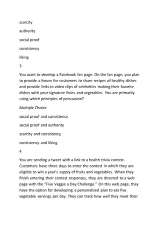 scarcity
authority
social proof
consistency
liking
3
You want to develop a Facebook fan page. On the fan page, you plan
to provide a forum for customers to share recipes of healthy dishes
and provide links to video clips of celebrities making their favorite
dishes with your signature fruits and vegetables. You are primarily
using which principles of persuasion?
Multiple Choice
social proof and consistency
social proof and authority
scarcity and consistency
consistency and liking
4
You are sending a tweet with a link to a health trivia contest.
Customers have three days to enter the contest in which they are
eligible to win a year’s supply of fruits and vegetables. When they
finish entering their contest responses, they are directed to a web
page with the “Five Veggie a Day Challenge.” On this web page, they
have the option for developing a personalized plan to eat five
vegetable servings per day. They can track how well they meet their
 