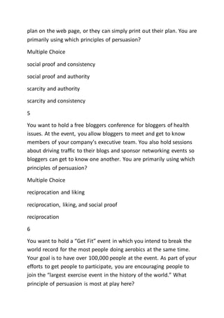 plan on the web page, or they can simply print out their plan. You are
primarily using which principles of persuasion?
Multiple Choice
social proof and consistency
social proof and authority
scarcity and authority
scarcity and consistency
5
You want to hold a free bloggers conference for bloggers of health
issues. At the event, you allow bloggers to meet and get to know
members of your company’s executive team. You also hold sessions
about driving traffic to their blogs and sponsor networking events so
bloggers can get to know one another. You are primarily using which
principles of persuasion?
Multiple Choice
reciprocation and liking
reciprocation, liking, and social proof
reciprocation
6
You want to hold a “Get Fit” event in which you intend to break the
world record for the most people doing aerobics at the same time.
Your goal is to have over 100,000 people at the event. As part of your
efforts to get people to participate, you are encouraging people to
join the “largest exercise event in the history of the world.” What
principle of persuasion is most at play here?
 