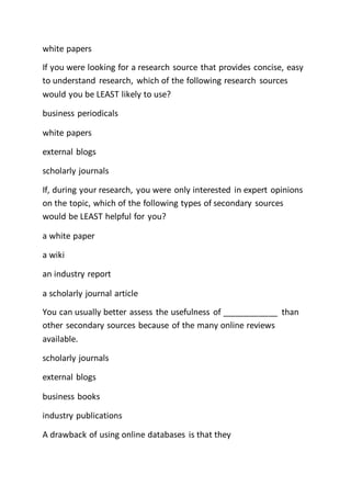 white papers
If you were looking for a research source that provides concise, easy
to understand research, which of the following research sources
would you be LEAST likely to use?
business periodicals
white papers
external blogs
scholarly journals
If, during your research, you were only interested in expert opinions
on the topic, which of the following types of secondary sources
would be LEAST helpful for you?
a white paper
a wiki
an industry report
a scholarly journal article
You can usually better assess the usefulness of ____________ than
other secondary sources because of the many online reviews
available.
scholarly journals
external blogs
business books
industry publications
A drawback of using online databases is that they
 