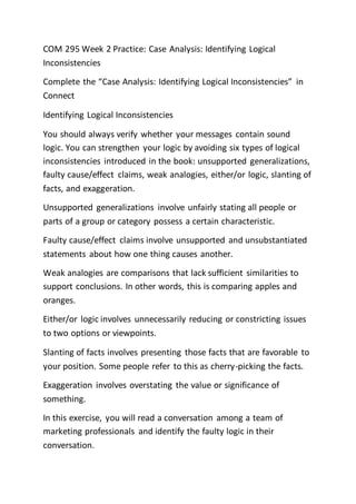 COM 295 Week 2 Practice: Case Analysis: Identifying Logical
Inconsistencies
Complete the “Case Analysis: Identifying Logical Inconsistencies” in
Connect
Identifying Logical Inconsistencies
You should always verify whether your messages contain sound
logic. You can strengthen your logic by avoiding six types of logical
inconsistencies introduced in the book: unsupported generalizations,
faulty cause/effect claims, weak analogies, either/or logic, slanting of
facts, and exaggeration.
Unsupported generalizations involve unfairly stating all people or
parts of a group or category possess a certain characteristic.
Faulty cause/effect claims involve unsupported and unsubstantiated
statements about how one thing causes another.
Weak analogies are comparisons that lack sufficient similarities to
support conclusions. In other words, this is comparing apples and
oranges.
Either/or logic involves unnecessarily reducing or constricting issues
to two options or viewpoints.
Slanting of facts involves presenting those facts that are favorable to
your position. Some people refer to this as cherry-picking the facts.
Exaggeration involves overstating the value or significance of
something.
In this exercise, you will read a conversation among a team of
marketing professionals and identify the faulty logic in their
conversation.
 