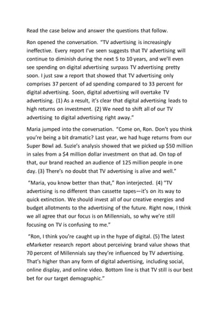 Read the case below and answer the questions that follow.
Ron opened the conversation. “TV advertising is increasingly
ineffective. Every report I’ve seen suggests that TV advertising will
continue to diminish during the next 5 to 10 years, and we’ll even
see spending on digital advertising surpass TV advertising pretty
soon. I just saw a report that showed that TV advertising only
comprises 37 percent of ad spending compared to 33 percent for
digital advertising. Soon, digital advertising will overtake TV
advertising. (1) As a result, it’s clear that digital advertising leads to
high returns on investment. (2) We need to shift all of our TV
advertising to digital advertising right away.”
Maria jumped into the conversation. “Come on, Ron. Don’t you think
you’re being a bit dramatic? Last year, we had huge returns from our
Super Bowl ad. Suzie’s analysis showed that we picked up $50 million
in sales from a $4 million dollar investment on that ad. On top of
that, our brand reached an audience of 125 million people in one
day. (3) There’s no doubt that TV advertising is alive and well.”
“Maria, you know better than that,” Ron interjected. (4) “TV
advertising is no different than cassette tapes—it’s on its way to
quick extinction. We should invest all of our creative energies and
budget allotments to the advertising of the future. Right now, I think
we all agree that our focus is on Millennials, so why we’re still
focusing on TV is confusing to me.”
“Ron, I think you’re caught up in the hype of digital. (5) The latest
eMarketer research report about perceiving brand value shows that
70 percent of Millennials say they’re influenced by TV advertising.
That’s higher than any form of digital advertising, including social,
online display, and online video. Bottom line is that TV still is our best
bet for our target demographic.”
 