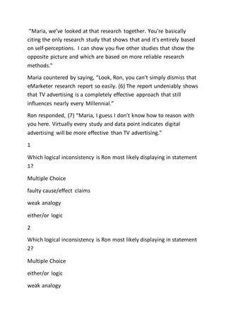 “Maria, we’ve looked at that research together. You’re basically
citing the only research study that shows that and it’s entirely based
on self-perceptions. I can show you five other studies that show the
opposite picture and which are based on more reliable research
methods.”
Maria countered by saying, “Look, Ron, you can’t simply dismiss that
eMarketer research report so easily. (6) The report undeniably shows
that TV advertising is a completely effective approach that still
influences nearly every Millennial.”
Ron responded, (7) “Maria, I guess I don’t know how to reason with
you here. Virtually every study and data point indicates digital
advertising will be more effective than TV advertising.”
1
Which logical inconsistency is Ron most likely displaying in statement
1?
Multiple Choice
faulty cause/effect claims
weak analogy
either/or logic
2
Which logical inconsistency is Ron most likely displaying in statement
2?
Multiple Choice
either/or logic
weak analogy
 