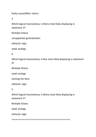 faulty cause/effect claims
3
Which logical inconsistency is Maria most likely displaying in
statement 3?
Multiple Choice
unsupported generalization
either/or logic
weak analogy
4
Which logical inconsistency is Ron most likely displaying in statement
4?
Multiple Choice
weak analogy
slanting the facts
either/or logic
5
Which logical inconsistency is Maria most likely displaying in
statement 5?
Multiple Choice
weak analogy
either/or logic
==============================================
 