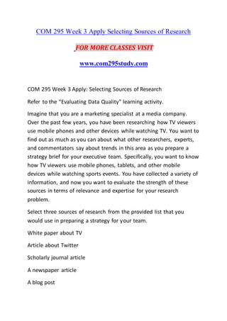 COM 295 Week 3 Apply Selecting Sources of Research
FOR MORE CLASSES VISIT
www.com295study.com
COM 295 Week 3 Apply: Selecting Sources of Research
Refer to the “Evaluating Data Quality” learning activity.
Imagine that you are a marketing specialist at a media company.
Over the past few years, you have been researching how TV viewers
use mobile phones and other devices while watching TV. You want to
find out as much as you can about what other researchers, experts,
and commentators say about trends in this area as you prepare a
strategy brief for your executive team. Specifically, you want to know
how TV viewers use mobile phones, tablets, and other mobile
devices while watching sports events. You have collected a variety of
information, and now you want to evaluate the strength of these
sources in terms of relevance and expertise for your research
problem.
Select three sources of research from the provided list that you
would use in preparing a strategy for your team.
White paper about TV
Article about Twitter
Scholarly journal article
A newspaper article
A blog post
 
