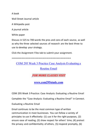 A book
Wall Street Journal article
A Wikipedia post
A journal article
White paper
Discuss in 525 to 700 words the pros and cons of each source, as well
as why the three selected sources of research are the best three to
use to develop your strategy.
Click the Assignment Files tab to submit your assignment.
==============================================
COM 295 Week 3 Practice Case Analysis Evaluating a
Routine Email
FOR MORE CLASSES VISIT
www.com295study.com
COM 295 Week 3 Practice: Case Analysis: Evaluating a Routine Email
Complete the “Case Analysis: Evaluating a Routine Email” in Connect.
Evaluating a Routine Email
Email continues to be the most common type of written
communication in most businesses. You can follow a variety of
principles to use it effectively: (1) use it for the right purposes, (2)
ensure ease of reading, (3) show respect for others’ time, (4) protect
the privacy and confidentiality of others, (5) respond promptly, (6)
 