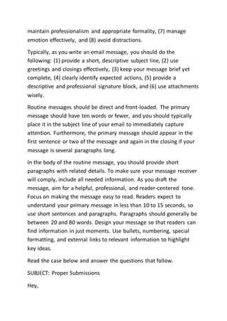 maintain professionalism and appropriate formality, (7) manage
emotion effectively, and (8) avoid distractions.
Typically, as you write an email message, you should do the
following: (1) provide a short, descriptive subject line, (2) use
greetings and closings effectively, (3) keep your message brief yet
complete, (4) clearly identify expected actions, (5) provide a
descriptive and professional signature block, and (6) use attachments
wisely.
Routine messages should be direct and front-loaded. The primary
message should have ten words or fewer, and you should typically
place it in the subject line of your email to immediately capture
attention. Furthermore, the primary message should appear in the
first sentence or two of the message and again in the closing if your
message is several paragraphs long.
In the body of the routine message, you should provide short
paragraphs with related details. To make sure your message receiver
will comply, include all needed information. As you draft the
message, aim for a helpful, professional, and reader-centered tone.
Focus on making the message easy to read. Readers expect to
understand your primary message in less than 10 to 15 seconds, so
use short sentences and paragraphs. Paragraphs should generally be
between 20 and 80 words. Design your message so that readers can
find information in just moments. Use bullets, numbering, special
formatting, and external links to relevant information to highlight
key ideas.
Read the case below and answer the questions that follow.
SUBJECT: Proper Submissions
Hey,
 